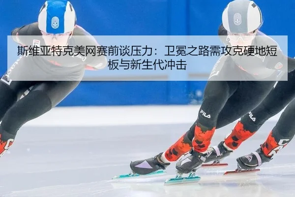斯维亚特克美网赛前谈压力：卫冕之路需攻克硬地短板与新生代冲击